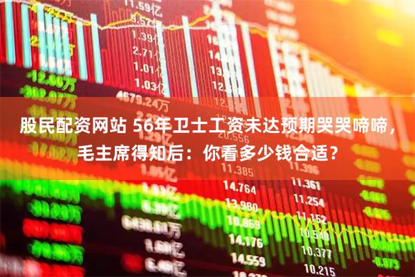 股民配资网站 56年卫士工资未达预期哭哭啼啼，毛主席得知后：你看多少钱合适？