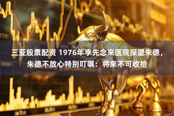三亚股票配资 1976年李先念来医院探望朱德，朱德不放心特别叮嘱：将来不可收拾