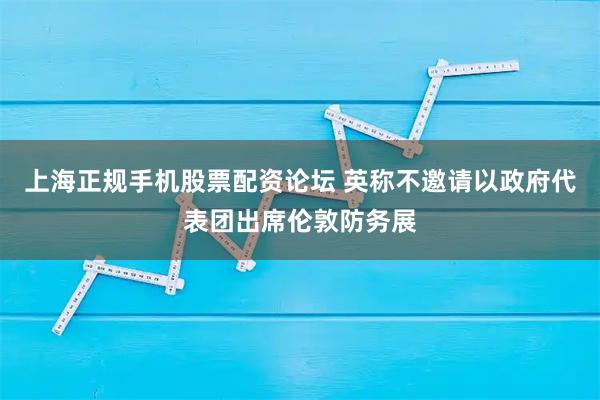 上海正规手机股票配资论坛 英称不邀请以政府代表团出席伦敦防务展