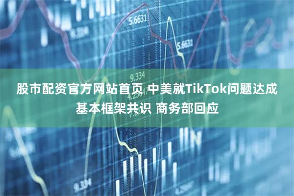 股市配资官方网站首页 中美就TikTok问题达成基本框架共识 商务部回应