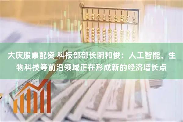 大庆股票配资 科技部部长阴和俊：人工智能、生物科技等前沿领域正在形成新的经济增长点