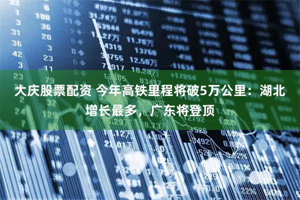 大庆股票配资 今年高铁里程将破5万公里：湖北增长最多，广东将登顶
