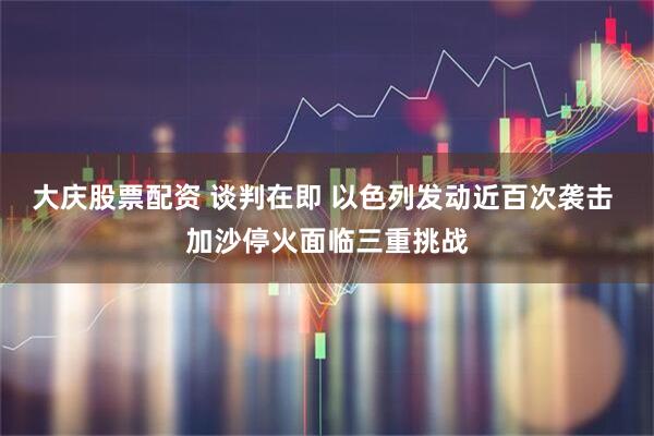 大庆股票配资 谈判在即 以色列发动近百次袭击 加沙停火面临三重挑战